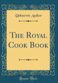 The Royal Cook Book (Classic Reprint) Unknown Author Author