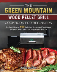The Green Mountain Wood Pellet Grill Cookbook for Beginners: For Real Masters. 600 Delicious Recipes and Techniques to Smoke Meats, Fish, and Vegetabl