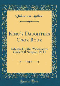 King's Daughters Cook Book: Published by the Whatsoever Circle Of Newport, N. H (Classic Reprint) Unknown Author Author