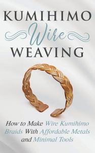 Kumihimo Wire Weaving: How to Make Wire Kumihimo Braids With Affordable Metals and Minimal Tools Amy Lange Author