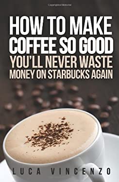 How to Make Coffee So Good You'll Never Waste Money on Starbucks Again by Luca Vincenzo