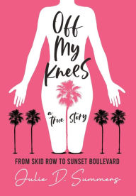 Off My Knees: From Skid Row to Sunset Boulevard Julie D. Summers Author