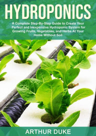 Hydroponics: A Complete Step-By-Step Guide to Create Your Perfect and Inexpensive Hydroponic System for Growing Fruits, Vegetables, and Herbs At Your