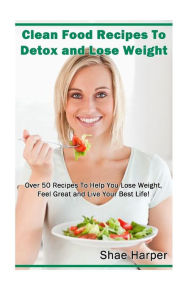 Clean Food Recipes to Detox and Lose Weight: Over 50 Recipes to Help You Lose Weight, Feel Great and Live Your Best Life! Shae Harper Author