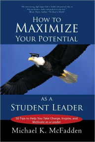 How to Maximize Your Potential as a Student Leader: 50 Tips to Help You Take Charge, Inspire, and Motivate as a Leader Michael K. McFadden Author