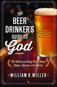 The Beer Drinker's Guide to God: The Whole and Holy Truth About Lager, Loving, and Living William B. Miller Author