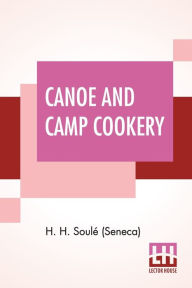 Canoe And Camp Cookery: A Practical Cook Book For Canoeists, Corinthian Sailors And Outers. H. H. Soulé (Seneca) Author