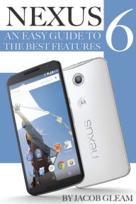 Nexus 6: An Easy Guide to the Best Features Jacob Gleam Author