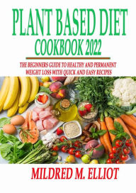 Plant Based Diet 2022 Cookbook: The Beginners Guide to Healthy and Permanent Weight Loss with Quick and Easy Recipes Elliot Mildred M. Author