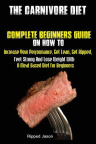 The Carnivore Diet: Complete Beginners Guide On How To Increase Your Performance, Get Lean, Get Ripped, Feel Strong And Lose Weight With A Meat Based