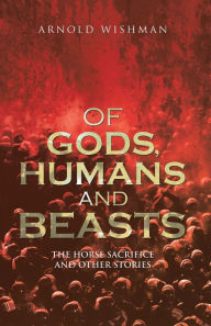 Of Gods, Humans and Beasts: The Horse Sacrifice and Other Stories Arnold Wishman Author