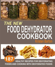 The New Food Dehydrator Cookbook: 187 Healthy Recipes For Dehydrating Foods And Cooking With Dehydrated Foods Kristen Barton Author