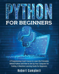 Python for Beginners: A Programming Crash Course to Learn the Principles Behind Python and How to Set Up Your Computer for Coding. A Machine Learning
