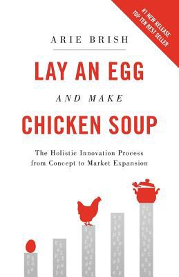 Lay an Egg and Make Chicken Soup : The Holistic Innovation Process from Concept to Market Expansion by Arie Brish
