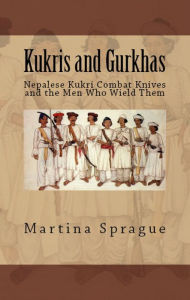 Kukris and Gurkhas: Nepalese Kukri Combat Knives and the Men Who Wield Them Martina Sprague Author