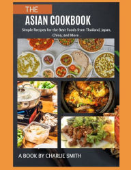 The Asian Cookbook: Simple recipes for the best foods from Thailand, Japan, China and more Charlie Smith Author