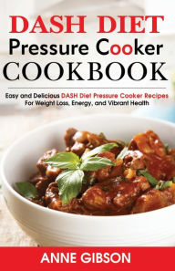 DASH Diet Pressure Cooker Cookbook: Easy and Delicious DASH Diet Electric Pressure Cooker Recipes For Weight Loss, Energy and Vibrant Health Anne Gibs