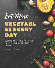 Eat More Vegetables Every Day: Recipes That Will Make You Fall in Love With Your Eating Hollie Trujillo Author