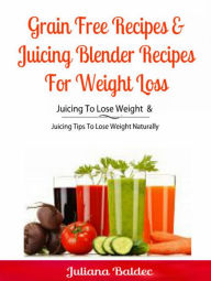 Grain Free Recipes & Juicing Blender Recipes For Weight Loss: Juicing To Lose Weight & Juicing Tips To Lose Weight Naturally Juliana Baldec Author