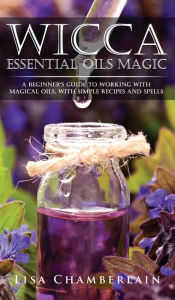 Wicca Essential Oils Magic: A Beginner's Guide to Working with Magical Oils, with Simple Recipes and Spells Lisa Chamberlain Author
