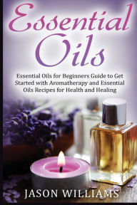 Essential Oils: Essential Oils for Beginners Guide to Get Started with Aromatherapy and Essential Oils Recipes for Health and Healing Jason Williams A