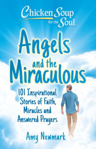 Chicken Soup for the Soul: Angels and the Miraculous: 101 Inspirational Stories of Faith, Miracles and Answered Prayers Amy Newmark Author