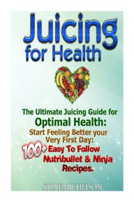 Juicing For Health: The Ultimate Juicing Guide for Optimal Health: Start Feeling Better your Very First Day: 100+ Easy To Follow Nutribullet & Ninja R