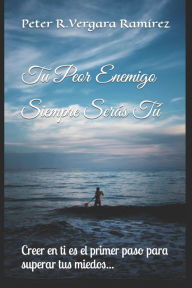 Tu Peor Enemigo Siempre Serás Tú: Creer en ti es el primer paso para superar tus miedos... Peter R. Vergara Ramírez Author