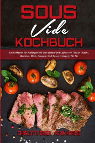Sous Vide Kochbuch: Ein Leitfaden Für Anfänger Mit Den Besten Und Leckersten Fleisch-, Fisch-, Gemüse-, Obst-, Suppen- Und Dessertrezepten Für Sie