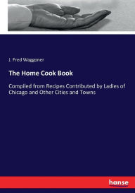 The Home Cook Book: Compiled from Recipes Contributed by Ladies of Chicago and Other Cities and Towns J. Fred Waggoner Author